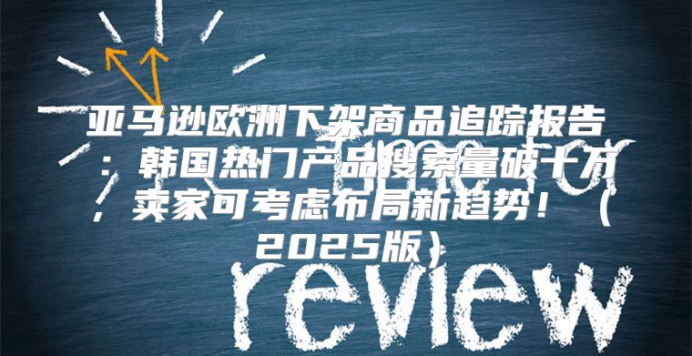 亚马逊欧洲下架商品追踪报告⑥：韩国热门产品搜索量破十万，卖家可考虑布局新趋势！2025版