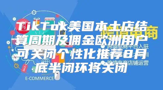 TikTok美国本土店结算周期及佣金欧洲用户可关闭个性化推荐8月底半闭环将关闭