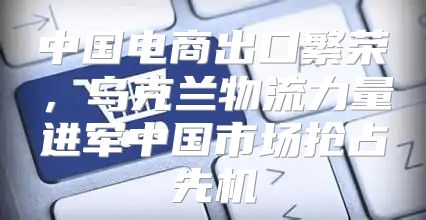 中国电商出口繁荣，乌克兰物流力量进军中国市场抢占先机