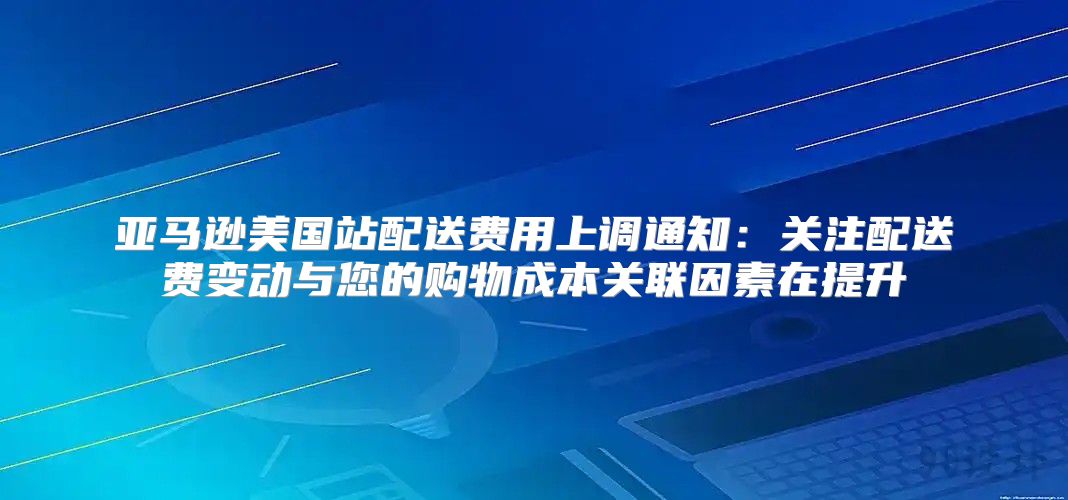 亚马逊美国站配送费用上调通知：关注配送费变动与您的购物成本关联因素在提升