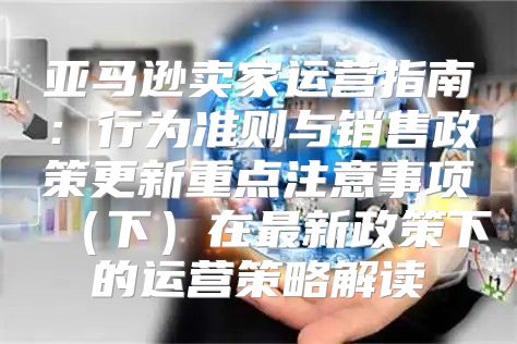 亚马逊卖家运营指南：行为准则与销售政策更新重点注意事项下在最新政策下的运营策略解读
