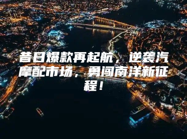 昔日爆款再起航，逆袭汽摩配市场，勇闯南洋新征程！