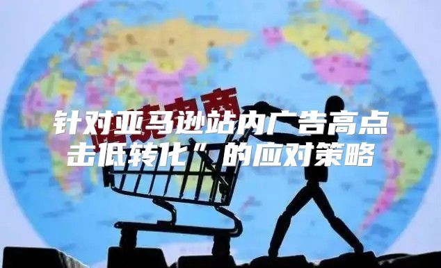 针对亚马逊站内广告高点击低转化”的应对策略