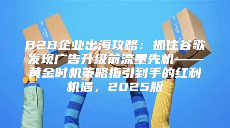 B2B企业出海攻略：抓住谷歌发现广告升级前流量先机——黄金时机策略指引到手的红利机遇，2025版