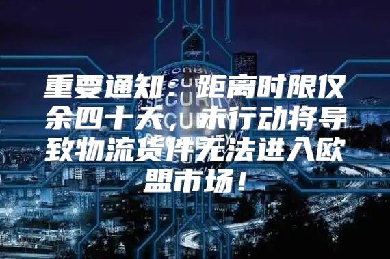 重要通知：距离时限仅余四十天，未行动将导致物流货件无法进入欧盟市场！