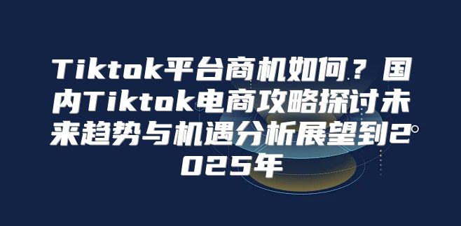 Tiktok平台商机如何？国内Tiktok电商攻略探讨未来趋势与机遇分析展望到2025年