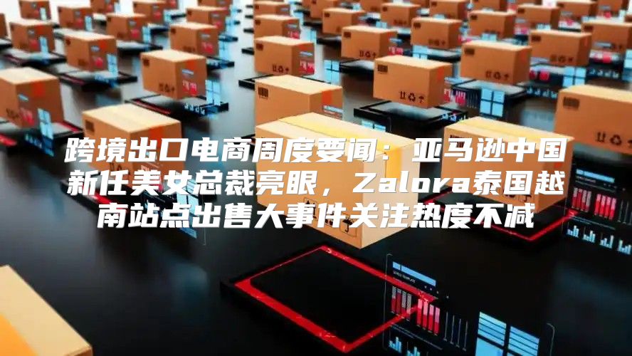 跨境出口电商周度要闻：亚马逊中国新任美女总裁亮眼，Zalora泰国越南站点出售大事件关注热度不减