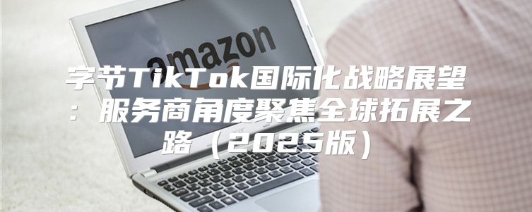 字节TikTok国际化战略展望：服务商角度聚焦全球拓展之路2025版
