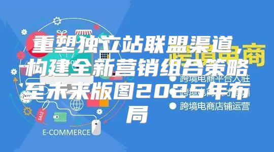 重塑独立站联盟渠道，构建全新营销组合策略至未来版图2025年布局