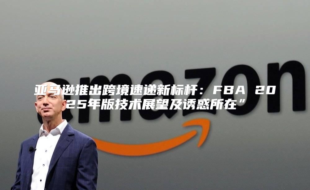 亚马逊推出跨境速递新标杆：FBA 2025年版技术展望及诱惑所在”