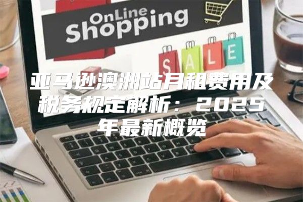 亚马逊澳洲站月租费用及税务规定解析：2025年最新概览