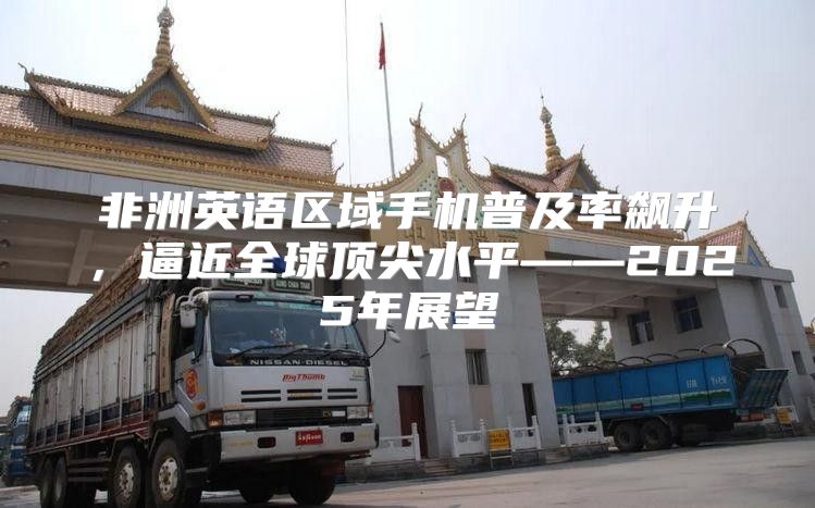 非洲英语区域手机普及率飙升，逼近全球顶尖水平——2025年展望