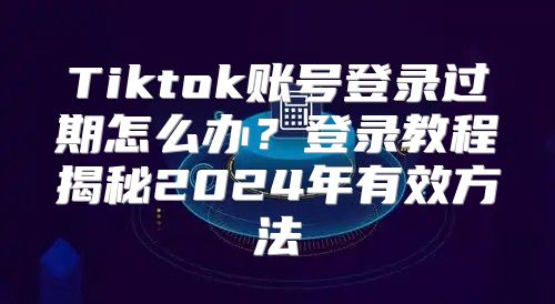 Tiktok账号登录过期怎么办？登录教程揭秘2025年有效方法