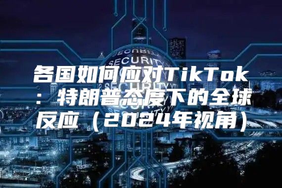 各国如何应对TikTok：特朗普态度下的全球反应2025年视角