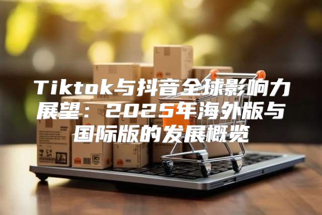 Tiktok与抖音全球影响力展望：2025年海外版与国际版的发展概览