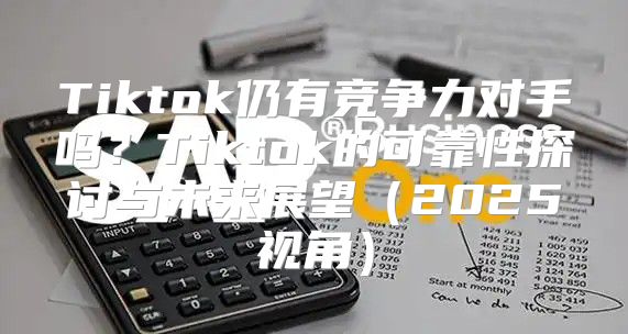 Tiktok仍有竞争力对手吗？Tiktok的可靠性探讨与未来展望2025视角
