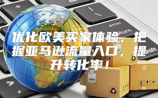 优化欧美买家体验，把握亚马逊流量入口，提升转化率！