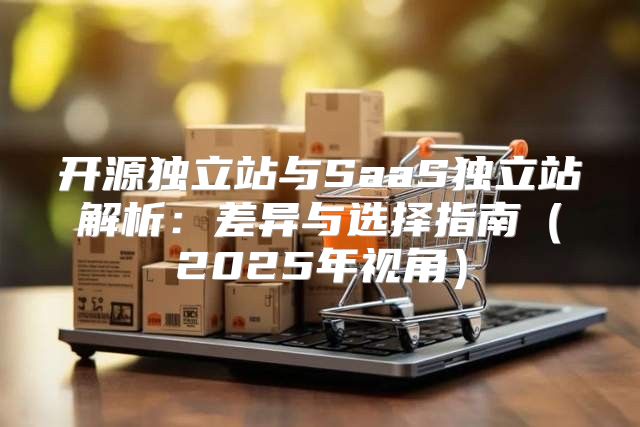 开源独立站与SaaS独立站解析：差异与选择指南2025年视角