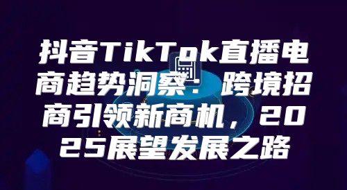 抖音TikTok直播电商趋势洞察：跨境招商引领新商机，2025展望发展之路