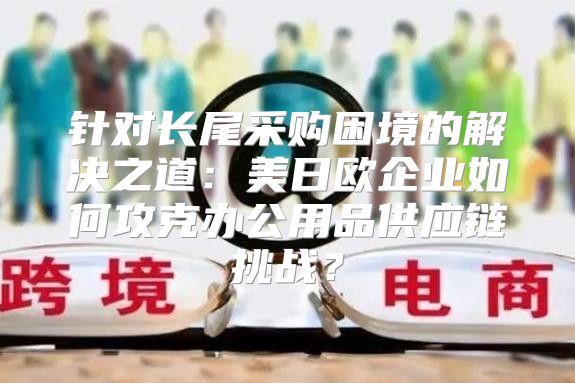 针对长尾采购困境的解决之道：美日欧企业如何攻克办公用品供应链挑战？