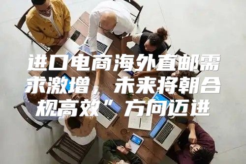 进口电商海外直邮需求激增，未来将朝合规高效”方向迈进