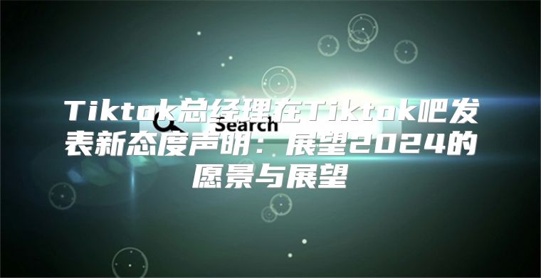 Tiktok总经理在Tiktok吧发表新态度声明：展望2025的愿景与展望