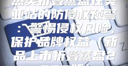 热卖折叠蒸盘在美亚站的防侵权预警：警惕侵权风险，保护品牌权益新品上市折叠蒸盘2025版
