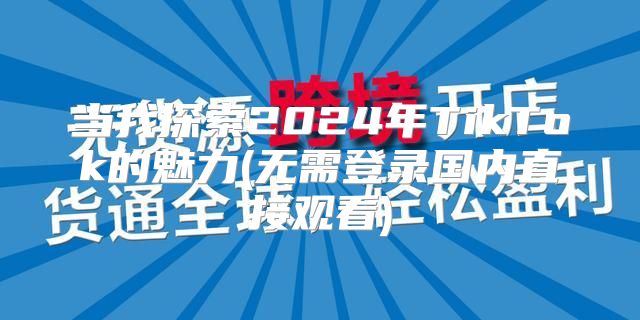 当我探索2025年TikTok的魅力(无需登录国内直接观看)