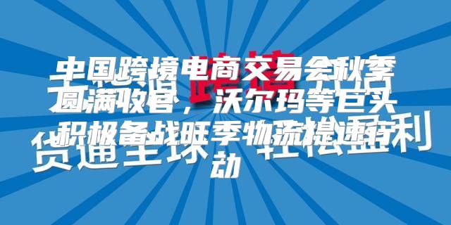 中国跨境电商交易会秋季圆满收官，沃尔玛等巨头积极备战旺季物流提速行动