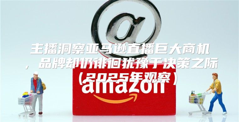主播洞察亚马逊直播巨大商机，品牌却仍徘徊犹豫于决策之际2025年观察