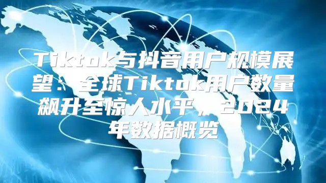 Tiktok与抖音用户规模展望：全球Tiktok用户数量飙升至惊人水平，2025年数据概览