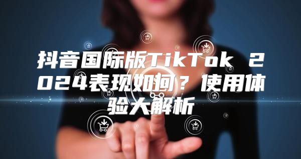 抖音国际版TikTok 2025表现如何？使用体验大解析