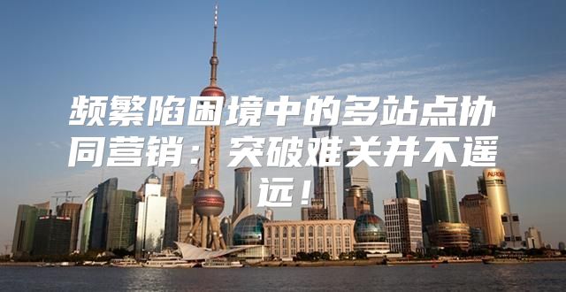 频繁陷困境中的多站点协同营销：突破难关并不遥远！