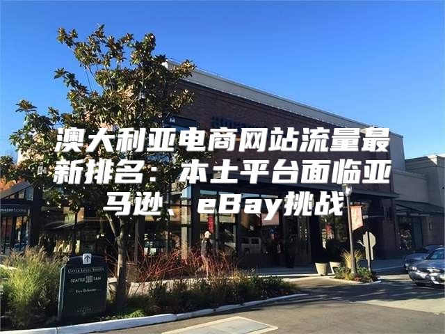 澳大利亚电商网站流量最新排名：本土平台面临亚马逊、eBay挑战