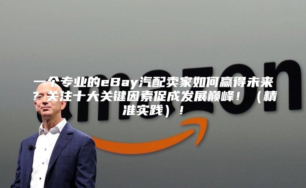 一个专业的eBay汽配卖家如何赢得未来？关注十大关键因素促成发展巅峰！精准实践！