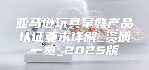 亚马逊玩具早教产品认证要求详解_资质一览_2025版