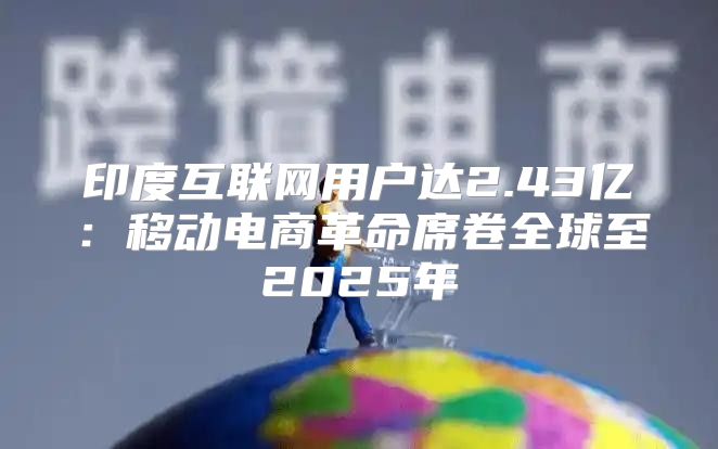 印度互联网用户达2.43亿：移动电商革命席卷全球至2025年