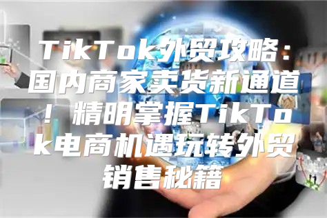 TikTok外贸攻略：国内商家卖货新通道！精明掌握TikTok电商机遇玩转外贸销售秘籍