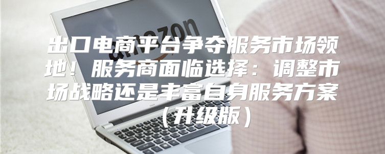 出口电商平台争夺服务市场领地！服务商面临选择：调整市场战略还是丰富自身服务方案升级版