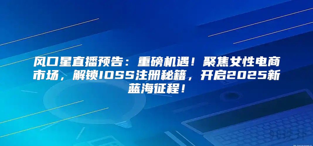 风口星直播预告：重磅机遇！聚焦女性电商市场，解锁IOSS注册秘籍，开启2025新蓝海征程！