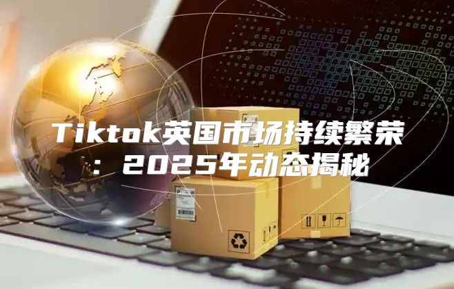 Tiktok英国市场持续繁荣：2025年动态揭秘