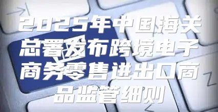 2025年中国海关总署发布跨境电子商务零售进出口商品监管细则