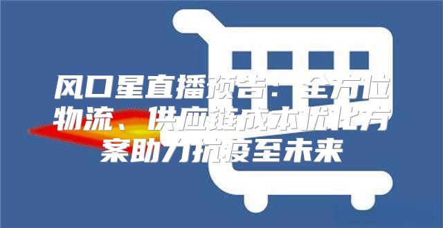 风口星直播预告：全方位物流、供应链成本优化方案助力抗疫至未来