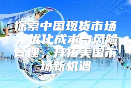 探索中国现货市场，优化成本与风险管理，开拓美国市场新机遇