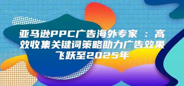 亚马逊PPC广告海外专家②：高效收集关键词策略助力广告效果飞跃至2025年