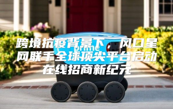 跨境抗疫背景下，风口星网联手全球顶尖平台启动在线招商新纪元