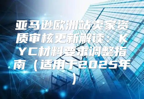 亚马逊欧洲站卖家资质审核更新解读：KYC材料要求调整指南适用于2025年