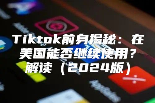 Tiktok前身揭秘：在美国能否继续使用？解读2025版