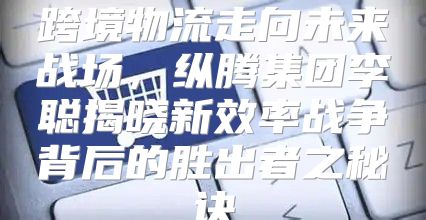 跨境物流走向未来战场，纵腾集团李聪揭晓新效率战争背后的胜出者之秘诀