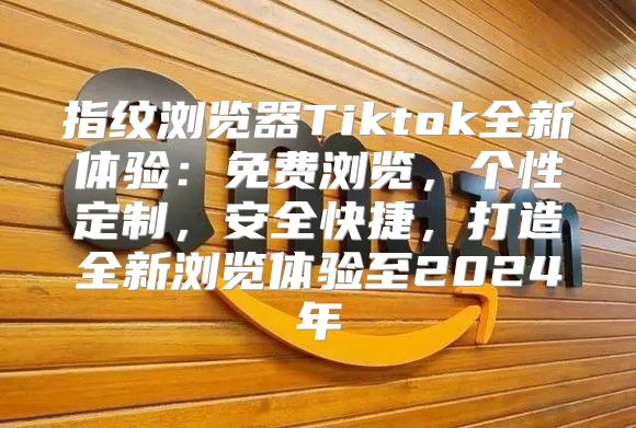 指纹浏览器Tiktok全新体验：免费浏览，个性定制，安全快捷，打造全新浏览体验至2025年